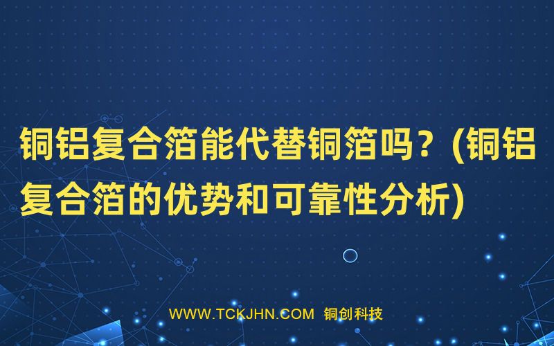 銅鋁復合箔能代替銅箔嗎？(銅鋁復合箔的優勢和可靠性