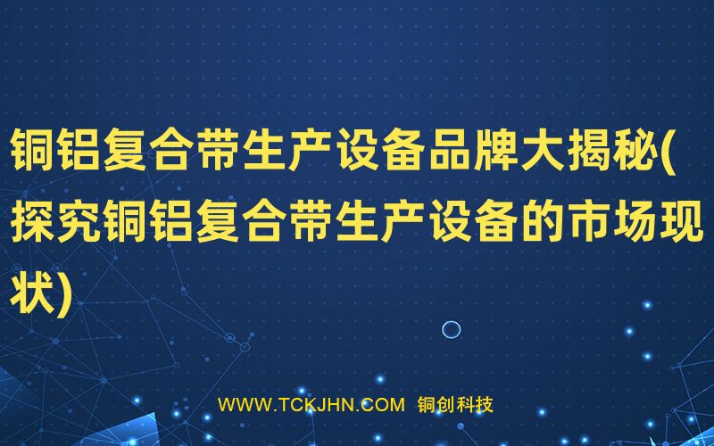 銅鋁復合帶生產(chǎn)設備品牌大揭秘(探究銅鋁復合帶生產(chǎn)設